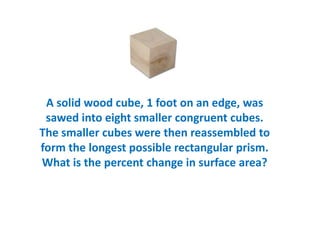 A solid wood cube, 1 foot on an edge, was
 sawed into eight smaller congruent cubes.
The smaller cubes were then reassembled to
form the longest possible rectangular prism.
What is the percent change in surface area?
 