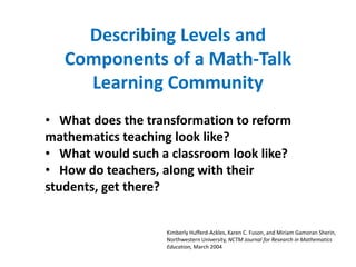 Describing Levels and
   Components of a Math-Talk
     Learning Community
• What does the transformation to reform
mathematics teaching look like?
• What would such a classroom look like?
• How do teachers, along with their
students, get there?


                   Kimberly Hufferd-Ackles, Karen C. Fuson, and Miriam Gamoran Sherin,
                   Northwestern University, NCTM Journal for Research in Mathematics
                   Education, March 2004
 
