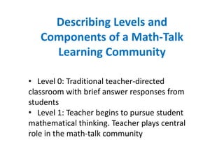 Describing Levels and
   Components of a Math-Talk
     Learning Community

• Level 0: Traditional teacher-directed
classroom with brief answer responses from
students
• Level 1: Teacher begins to pursue student
mathematical thinking. Teacher plays central
role in the math-talk community
 