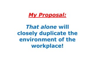 My Proposal:

   That alone will
closely duplicate the
 environment of the
     workplace!
 