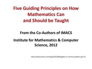 Five Guiding Principles on How
       Mathematics Can
     and Should be Taught

   From the Co-Authors of IMACS
Institute for Mathematics & Computer
              Science, 2012

         http://www.eimacs.com/blog/2012/08/algebra-is-not-the-problem-part-2/
 