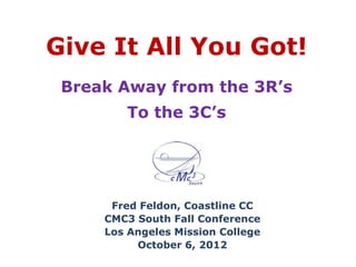 Give It All You Got!
 Break Away from the 3R’s
        To the 3C’s




      Fred Feldon, Coastline CC
     CMC3 South Fall Conference
     Los Angeles Mission College
          October 6, 2012
 