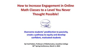 How to Increase Engagement in Online
Math Classes to a Level You Never
Thought Possible!
Overcome students’ predilection to passivity,
create a pathway to equity and develop
confident, motivated students
By Fred Feldon, Professor of Mathematics, Coastline College
36th Spring Conference, March 5, 2022
 