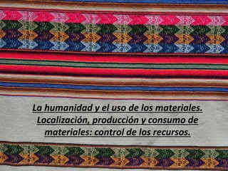 La humanidad y el uso de los materiales.
Localización, producción y consumo de
materiales: control de los recursos.
 