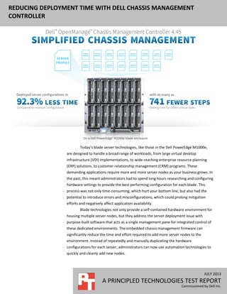JULY 2013
A PRINCIPLED TECHNOLOGIES TEST REPORT
Commissioned by Dell Inc.
REDUCING DEPLOYMENT TIME WITH DELL CHASSIS MANAGEMENT
CONTROLLER
Today’s blade server technologies, like those in the Dell PowerEdge M1000e,
are designed to handle a broad range of workloads, from large virtual desktop
infrastructure (VDI) implementations, to wide-reaching enterprise resource planning
(ERP) solutions, to customer relationship management (CRM) programs. These
demanding applications require more and more server nodes as your business grows. In
the past, this meant administrators had to spend long hours researching and configuring
hardware settings to provide the best performing configuration for each blade. This
process was not only time-consuming, which hurt your bottom line, but also had the
potential to introduce errors and misconfigurations, which could prolong mitigation
efforts and negatively affect application availability.
Blade technologies not only provide a self-contained hardware environment for
housing multiple server nodes, but they address the server deployment issue with
purpose-built software that acts as a single management pane for integrated control of
these dedicated environments. The embedded chassis management firmware can
significantly reduce the time and effort required to add more server nodes to the
environment. Instead of repeatedly and manually duplicating the hardware
configurations for each server, administrators can now use automation technologies to
quickly and cleanly add new nodes.
 