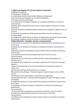 1-¿Qué es la Agenda 21?¿A qué niveles se concreta?
La Agenda 21 consta de:
q Un prólogo e introducción
q La Declaración de Río sobre el Medio Ambiente y el Desarrollo
q Las 4 Secciones de la Agenda con un total de 40 capítulos
q Principios relativos a los Bosques
Es un conjunto de estrategias integradas con el propósito de detener y revertir las
consecuencias
negativas de las actividades humanas sobre el medio ambiente y fomentar en todos
los países el
desarrollo económico sostenible desde el punto de vista ecológico. La Agenda 21 es un
conjunto
de directrices para todos los niveles gubernamentales, para que anualmente se
formulen planes
que luego serán monitoreados. Los planes son elaborados y ejecutados con una amplia
participación ciudadana, siendo un accionar a nivel local-municipal.
2-Desertificación: concepto, causas y consecuencias.
La desertificación consiste en una degradación persistente de los ecosistemas de las
tierras secas
producida por las variaciones climáticas y la actividad del hombre. Está presente en
todos los
continentes (salvo en la Antártida) y afecta al medio de vida de millones de personas,
entre los que
se encuentran buena parte de los pobres que viven en las tierras secas.
Causas humanas:
Sobrepastoreo.- Es el intento de mantener excesivas cabezas de ganado en un
territorio, con el
resultado de que la vegetación es arrancada y pisada por los animales y no se puede
reponer a
tiempo. El suelo desnudo es muchos más fácilmente erosionado por el agua o el
viento. Es la
principal causa humana de desertización en el mundo.
Mal uso del suelo y del agua.- El riego con agua con sales en lugares secos y cálidos
termina
salinizando el suelo y esto impide el crecimiento de la vegetación.
Compactación del suelo.- El uso de maquinaria pesada o la acción del agua en suelos
desnudados
de vegetación producen un suelo endurecido y compacto que dificulta el crecimiento
de las raices
de las plantas, la filtración del agua y la absorción de nutrientes. Esto favorece la
desertización.
Causas naturales:
Las zonas limítrofes a los desiertos se convierten en desiertos si hay una sequía.
El cambio de la composición del suelo por la arena que es arrastrada.
Consecuencias:
El problema alcanza igualmente a la fauna. Ello se traduce en extinción de animales,
retracción de
 