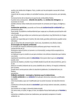 azufre y los óxidos de nitrógeno. Pero, ¿cuáles son las principales causas de la lluvia
ácida?. En la
mayoría de los casos se debe a la actividad humana, como consecuencia, por ejemplo,
del
funcionamiento de la industria o la quema de combustibles fósiles.
Cuando estos compuestos - dióxido de azufre y los óxidos de nitrógeno- se
acumulan en el aire
pueden alcanzar altos niveles de concentración en contacto con el agua, el oxígeno y
otras
sustancias químicas, causando una forma de contaminación ambiental que
conocemos como
lluvia ácida. El problema medioambiental que surge por su elevada concentración está
relacionado
con el hecho de que ambas son sustancias que se disuelven muy fácilmente en el agua
y, además,
pueden ser esparcidas por el viento. De este modo, grandes extensiones pueden verse
afectadas
por un único foco de contaminación. Como ves, el problema nos afecta a todos.
8-Concepto de Impacto ambiental
El concepto de impacto ambiental podría utilizarse para hacer mención a las
consecuencias de un
fenómeno natural (como un tsunami o un terremoto), aunque dicha aceptación es
poco frecuente.
Lo habitual es que la noción se use para nombrar a los efectos colaterales que implica
una cierta
explotación económica sobre la naturaleza. Esto quiere decir que una empresa
puede crear
puestos de empleo y resultar muy rentable desde el punto de vista económico, pero a
la vez
destruir el medio ambiente de las zonas aledañas de su fábrica. El impacto ambiental,
por lo tanto,
puede tener consecuencias sobre la salud de la población, la calidad del aire y la
belleza
paisajística.
9-Medio ambiente : concepto y factores que lo determinan.
El medio ambiente es un sistema formado por elementos naturales y artificiales
que están
interrelacionados y que son modificados por la acción humana. Se trata del entorno
que
condiciona la forma de vida de la sociedad y que incluye valores naturales, sociales y
culturales
que existen en un lugar y momento determinado.
Los seres vivos, el suelo, el agua, el aire, los objetos físicos fabricados por el hombre y
los
elementos simbólicos (como las tradiciones, por ejemplo) componen el medio
ambiente. La
 