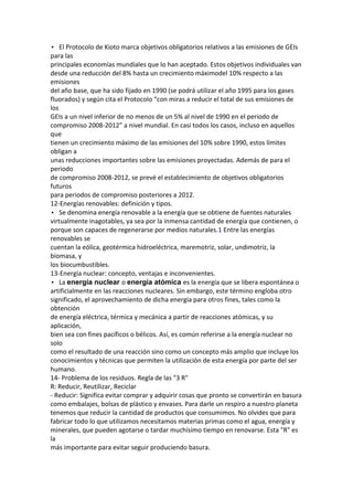 • El Protocolo de Kioto marca objetivos obligatorios relativos a las emisiones de GEIs
para las
principales economías mundiales que lo han aceptado. Estos objetivos individuales van
desde una reducción del 8% hasta un crecimiento máximodel 10% respecto a las
emisiones
del año base, que ha sido fijado en 1990 (se podrá utilizar el año 1995 para los gases
fluorados) y según cita el Protocolo “con miras a reducir el total de sus emisiones de
los
GEIs a un nivel inferior de no menos de un 5% al nivel de 1990 en el periodo de
compromiso 2008-2012” a nivel mundial. En casi todos los casos, incluso en aquellos
que
tienen un crecimiento máximo de las emisiones del 10% sobre 1990, estos límites
obligan a
unas reducciones importantes sobre las emisiones proyectadas. Además de para el
periodo
de compromiso 2008-2012, se prevé el establecimiento de objetivos obligatorios
futuros
para periodos de compromiso posteriores a 2012.
12-Energías renovables: definición y tipos.
• Se denomina energía renovable a la energía que se obtiene de fuentes naturales
virtualmente inagotables, ya sea por la inmensa cantidad de energía que contienen, o
porque son capaces de regenerarse por medios naturales.1 Entre las energías
renovables se
cuentan la eólica, geotérmica hidroeléctrica, maremotriz, solar, undimotriz, la
biomasa, y
los biocumbustibles.
13-Energía nuclear: concepto, ventajas e inconvenientes.
• La energía nuclear o energía atómica es la energía que se libera espontánea o
artificialmente en las reacciones nucleares. Sin embargo, este término engloba otro
significado, el aprovechamiento de dicha energía para otros fines, tales como la
obtención
de energía eléctrica, térmica y mecánica a partir de reacciones atómicas, y su
aplicación,
bien sea con fines pacíficos o bélicos. Así, es común referirse a la energía nuclear no
solo
como el resultado de una reacción sino como un concepto más amplio que incluye los
conocimientos y técnicas que permiten la utilización de esta energía por parte del ser
humano.
14- Problema de los residuos. Regla de las "3 R"
R: Reducir, Reutilizar, Reciclar
- Reducir: Significa evitar comprar y adquirir cosas que pronto se convertirán en basura
como embalajes, bolsas de plástico y envases. Para darle un respiro a nuestro planeta
tenemos que reducir la cantidad de productos que consumimos. No olvides que para
fabricar todo lo que utilizamos necesitamos materias primas como el agua, energía y
minerales, que pueden agotarse o tardar muchísimo tiempo en renovarse. Esta "R" es
la
más importante para evitar seguir produciendo basura.
 