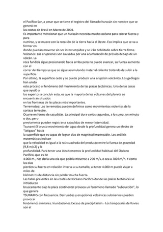 el Pacífico Sur, a pesar que se tiene el registro del llamado huracán sin nombre que se
generó en
las costas de Brasil en Marzo de 2004.
Es importante mencionar que un huracán necesita mucho océano para cobrar fuerza y
para
nutrirse, y se mueve con la rotación de la tierra hacia el Oeste. Eso implica que se va a
formar en
donde puedan moverse sin ser interrumpidos y se irán debilitado sobre tierra firme.
Volcanes: Las erupciones son causadas por una acumulación de presión debajo de un
volcán. La
roca fundida sigue presionando hacia arriba pero no puede avanzar, su fuerza aumenta
con el
correr del tiempo ya que se sigue acumulando material caliente tratando de subir a la
superficie.
Por último, la superficie cede y se puede producir una erupción volcánica. Los geólogos
han unido
este proceso al fenómeno del movimiento de las placas tectónicas. Una de las cosas
que ayudó a
los expertos a concluir esto, es que la mayoría de los volcanes del planeta se
encuentran situados
en las fronteras de las placas más importantes.
Terremotos: Los terremotos pueden definirse como movimientos violentos de la
corteza terrestre.
Ocurre en forma de sacudidas. La principal dura varios segundos, a lo sumo, un minuto
o dos; pero
previamente pueden registrarse sacudidas de menor intensidad.
Tsunami:El brusco movimiento del agua desde la profundidad genera un efecto de
“latigazo” hacia
la superficie que es capaz de lograr olas de magnitud impensable. Los análisis
matemáticos indican
que la velocidad es igual a la raíz cuadrada del producto entre la fuerza de gravedad
(9,8 m/s2) y la
profundidad. Para tener una idea tomemos la profundidad habitual del Océano
Pacífico, que es de
4.000 m., nos daría una ola que podría moverse a 200 m/s, o sea a 700 km/h. Y como
las olas
pierden su fuerza en relación inversa a su tamaño, al tener 4.000 m puede viajar a
miles de
kilómetros de distancia sin perder mucha fuerza.
Las fallas presentes en las costas del Océano Pacífico donde las placas tectónicas se
introducen
bruscamente bajo la placa continental provoca un fenómeno llamado “subducción”, lo
que genera
TSUNAMIS con frecuencia. Derrumbes y erupciones volcánicas submarinas pueden
provocar
fenómenos similares. Inundaciones:Exceso de precipitación.- Los temporales de lluvias
son el
 