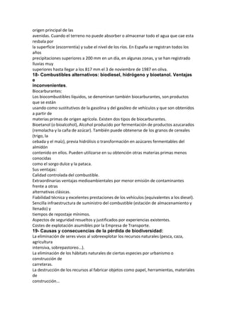 origen principal de las
avenidas. Cuando el terreno no puede absorber o almacenar todo el agua que cae esta
resbala por
la superficie (escorrentía) y sube el nivel de los ríos. En España se registran todos los
años
precipitaciones superiores a 200 mm en un día, en algunas zonas, y se han registrado
lluvias muy
superiores hasta llegar a los 817 mm el 3 de noviembre de 1987 en oliva.
18- Combustibles alternativos: biodiesel, hidrógeno y bioetanol. Ventajas
e
inconvenientes.
Biocarburantes:
Los biocombustibles líquidos, se denominan también biocarburantes, son productos
que se están
usando como sustitutivos de la gasolina y del gasóleo de vehículos y que son obtenidos
a partir de
materias primas de origen agrícola. Existen dos tipos de biocarburantes.
Bioetanol (o bioalcohol), Alcohol producido por fermentación de productos azucarados
(remolacha y la caña de azúcar). También puede obtenerse de los granos de cereales
(trigo, la
cebada y el maíz), previa hidrólisis o transformación en azúcares fermentables del
almidón
contenido en ellos. Pueden utilizarse en su obtención otras materias primas menos
conocidas
como el sorgo dulce y la pataca.
Sus ventajas:
Calidad controlada del combustible.
Extraordinarias ventajas medioambientales por menor emisión de contaminantes
frente a otras
alternativas clásicas.
Fiabilidad técnica y excelentes prestaciones de los vehículos (equivalentes a los diesel).
Sencilla infraestructura de suministro del combustible (estación de almacenamiento y
llenado) y
tiempos de repostaje mínimos.
Aspectos de seguridad resueltos y justificados por experiencias existentes.
Costes de explotación asumibles por la Empresa de Transporte.
19- Causas y consecuencias de la pérdida de biodiversidad:
La eliminación de seres vivos al sobreexplotar los recursos naturales (pesca, caza,
agricultura
intensiva, sobrepastoreo...).
La eliminación de los hábitats naturales de ciertas especies por urbanismo o
construcción de
carreteras.
La destrucción de los recursos al fabricar objetos como papel, herramientas, materiales
de
construcción...
 