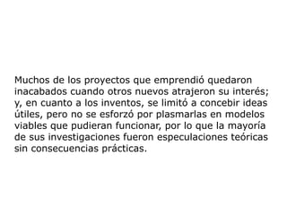 Muchos de los proyectos que emprendió quedaron
inacabados cuando otros nuevos atrajeron su interés;
y, en cuanto a los inventos, se limitó a concebir ideas
útiles, pero no se esforzó por plasmarlas en modelos
viables que pudieran funcionar, por lo que la mayoría
de sus investigaciones fueron especulaciones teóricas
sin consecuencias prácticas.
 