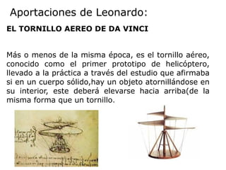 Aportaciones de Leonardo:
EL TORNILLO AEREO DE DA VINCI
Más o menos de la misma época, es el tornillo aéreo,
conocido como el primer prototipo de helicóptero,
llevado a la práctica a través del estudio que afirmaba
si en un cuerpo sólido,hay un objeto atornillándose en
su interior, este deberá elevarse hacia arriba(de la
misma forma que un tornillo.
 