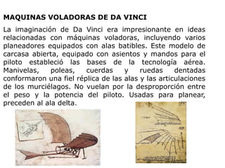 MAQUINAS VOLADORAS DE DA VINCI
La imaginación de Da Vinci era impresionante en ideas
relacionadas con máquinas voladoras, incluyendo varios
planeadores equipados con alas batibles. Este modelo de
carcasa abierta, equipado con asientos y mandos para el
piloto estableció las bases de la tecnología aérea.
Manivelas, poleas, cuerdas y ruedas dentadas
conformaron una fiel réplica de las alas y las articulaciones
de los murciélagos. No vuelan por la desproporción entre
el peso y la potencia del piloto. Usadas para planear,
preceden al ala delta.
 
