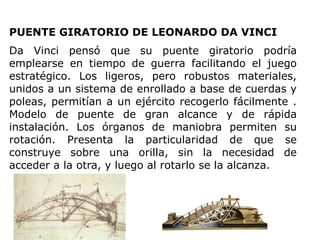 PUENTE GIRATORIO DE LEONARDO DA VINCI
Da Vinci pensó que su puente giratorio podría
emplearse en tiempo de guerra facilitando el juego
estratégico. Los ligeros, pero robustos materiales,
unidos a un sistema de enrollado a base de cuerdas y
poleas, permitían a un ejército recogerlo fácilmente .
Modelo de puente de gran alcance y de rápida
instalación. Los órganos de maniobra permiten su
rotación. Presenta la particularidad de que se
construye sobre una orilla, sin la necesidad de
acceder a la otra, y luego al rotarlo se la alcanza.
 