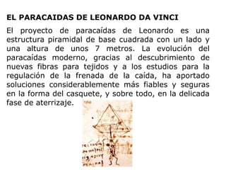 EL PARACAIDAS DE LEONARDO DA VINCI
El proyecto de paracaídas de Leonardo es una
estructura piramidal de base cuadrada con un lado y
una altura de unos 7 metros. La evolución del
paracaídas moderno, gracias al descubrimiento de
nuevas fibras para tejidos y a los estudios para la
regulación de la frenada de la caída, ha aportado
soluciones considerablemente más fiables y seguras
en la forma del casquete, y sobre todo, en la delicada
fase de aterrizaje.
 