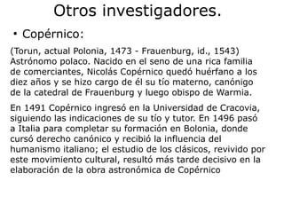 Otros investigadores.
●
Copérnico:
(Torun, actual Polonia, 1473 - Frauenburg, id., 1543)
Astrónomo polaco. Nacido en el seno de una rica familia
de comerciantes, Nicolás Copérnico quedó huérfano a los
diez años y se hizo cargo de él su tío materno, canónigo
de la catedral de Frauenburg y luego obispo de Warmia.
En 1491 Copérnico ingresó en la Universidad de Cracovia,
siguiendo las indicaciones de su tío y tutor. En 1496 pasó
a Italia para completar su formación en Bolonia, donde
cursó derecho canónico y recibió la influencia del
humanismo italiano; el estudio de los clásicos, revivido por
este movimiento cultural, resultó más tarde decisivo en la
elaboración de la obra astronómica de Copérnico
 