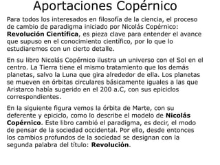 Aportaciones Copérnico
Para todos los interesados en filosofía de la ciencia, el proceso
de cambio de paradigma iniciado por Nicolás Copérnico:
Revolución Científica, es pieza clave para entender el avance
que supuso en el conocimiento científico, por lo que lo
estudiaremos con un cierto detalle.
En su libro Nicolás Copérnico ilustra un universo con el Sol en el
centro. La Tierra tiene el mismo tratamiento que los demás
planetas, salvo la Luna que gira alrededor de ella. Los planetas
se mueven en órbitas circulares básicamente iguales a las que
Aristarco había sugerido en el 200 a.C, con sus epiciclos
correspondientes.
En la siguiente figura vemos la órbita de Marte, con su
deferente y epiciclo, como lo describe el modelo de Nicolás
Copérnico. Este libro cambió el paradigma, es decir, el modo
de pensar de la sociedad occidental. Por ello, desde entonces
los cambios profundos de la sociedad se designan con la
segunda palabra del título: Revolución.
 