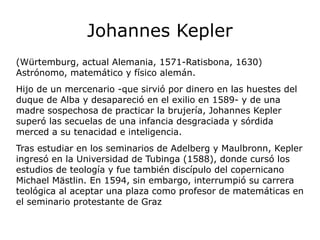 Johannes Kepler
(Würtemburg, actual Alemania, 1571-Ratisbona, 1630)
Astrónomo, matemático y físico alemán.
Hijo de un mercenario -que sirvió por dinero en las huestes del
duque de Alba y desapareció en el exilio en 1589- y de una
madre sospechosa de practicar la brujería, Johannes Kepler
superó las secuelas de una infancia desgraciada y sórdida
merced a su tenacidad e inteligencia.
Tras estudiar en los seminarios de Adelberg y Maulbronn, Kepler
ingresó en la Universidad de Tubinga (1588), donde cursó los
estudios de teología y fue también discípulo del copernicano
Michael Mästlin. En 1594, sin embargo, interrumpió su carrera
teológica al aceptar una plaza como profesor de matemáticas en
el seminario protestante de Graz
 