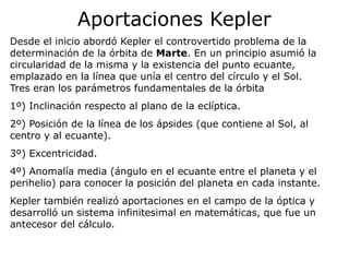 Aportaciones Kepler
Desde el inicio abordó Kepler el controvertido problema de la
determinación de la órbita de Marte. En un principio asumió la
circularidad de la misma y la existencia del punto ecuante,
emplazado en la línea que unía el centro del círculo y el Sol.
Tres eran los parámetros fundamentales de la órbita
1º) Inclinación respecto al plano de la eclíptica.
2º) Posición de la línea de los ápsides (que contiene al Sol, al
centro y al ecuante).
3º) Excentricidad.
4º) Anomalía media (ángulo en el ecuante entre el planeta y el
perihelio) para conocer la posición del planeta en cada instante.
Kepler también realizó aportaciones en el campo de la óptica y
desarrolló un sistema infinitesimal en matemáticas, que fue un
antecesor del cálculo.
 