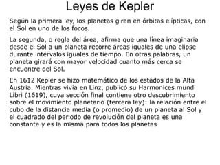 Leyes de Kepler
Según la primera ley, los planetas giran en órbitas elípticas, con
el Sol en uno de los focos.
La segunda, o regla del área, afirma que una línea imaginaria
desde el Sol a un planeta recorre áreas iguales de una elipse
durante intervalos iguales de tiempo. En otras palabras, un
planeta girará con mayor velocidad cuanto más cerca se
encuentre del Sol.
En 1612 Kepler se hizo matemático de los estados de la Alta
Austria. Mientras vivía en Linz, publicó su Harmonices mundi
Libri (1619), cuya sección final contiene otro descubrimiento
sobre el movimiento planetario (tercera ley): la relación entre el
cubo de la distancia media (o promedio) de un planeta al Sol y
el cuadrado del periodo de revolución del planeta es una
constante y es la misma para todos los planetas
 