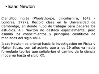 ● Isaac Newton
Científico inglés (Woolsthorpe, Lincolnshire, 1642 -
Londres, 1727). Recibió clase en la Universidad de
Cambridge, en donde hubo de trabajar para pagarse los
estudios. Allí Newton no destacó especialmente, pero
asimiló los conocimientos y principios científicos de
mediados del siglo XVII.
Isaac Newton se orientó hacia la investigación en Física y
Matemáticas, con tal acierto que a los 29 años ya había
formulado teorías que señalarían el camino de la ciencia
moderna hasta el siglo XX.
 