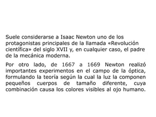 Suele considerarse a Isaac Newton uno de los
protagonistas principales de la llamada «Revolución
científica» del siglo XVII y, en cualquier caso, el padre
de la mecánica moderna.
Por otro lado, de 1667 a 1669 Newton realizó
importantes experimentos en el campo de la óptica,
formulando la teoría según la cual la luz la componen
pequeños cuerpos de tamaño diferente, cuya
combinación causa los colores visibles al ojo humano.
 