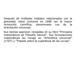 Después de múltiples trabajos relacionados con la
gravedad, estos culminan en 1686 con la mayor
revolución científica, denominada Ley de la
Gravitación Universal.
Sus teorías aparecen recogidas en su libro "Principios
matemáticos de Filosofía natural". Sus formulaciones
matemáticas las recoge en "Aritmética Universal"
(1707) y "Tratado sobre la cuadratura de las curvas".
 