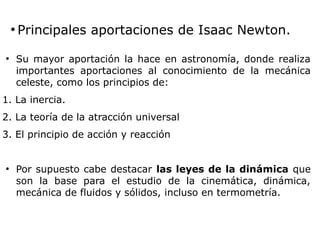 ●
Principales aportaciones de Isaac Newton.
●
Su mayor aportación la hace en astronomía, donde realiza
importantes aportaciones al conocimiento de la mecánica
celeste, como los principios de:
1. La inercia.
2. La teoría de la atracción universal
3. El principio de acción y reacción
●
Por supuesto cabe destacar las leyes de la dinámica que
son la base para el estudio de la cinemática, dinámica,
mecánica de fluidos y sólidos, incluso en termometría.
 