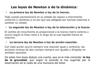 Las leyes de Newton o de la dinámica:
●
La primera ley de Newton o ley de la inercia.
Todo cuerpo permanecerá en su estado de reposo o movimiento
uniforme y rectilíneo a no ser que sea obligado por fuerzas externas a
cambiar su estado
●
La segunda ley de Newton o ley de la interacción y la fuerza
El cambio de movimiento es proporcional a la fuerza motriz externa y
ocurre según la línea recta a lo largo de la cual aquella fuerza se
imprime.
●
La tercera ley de Newton o ley de acción-reacción.
Con toda acción ocurre siempre una reacción igual y contraria; las
acciones mutuas de dos cuerpos siempre son iguales y dirigidas en
sentidos opuestos
De estas tres leyes dedujo una cuarta, que es la más conocida: la ley
de la gravedad, que según la leyenda le fue sugerida por la
observación de la caída de una manzana del árbol.
 
