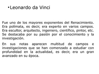 ●
Leonardo da Vinci
Fue uno de los mayores exponentes del Renacimiento.
Era polímata, es decir, era experto en varios campos.
Era escultor, arquitecto, ingeniero, científico, pintor, etc.
Se destacaba por su pasión por el conocimiento y la
investigación.
En sus notas aparecen multitud de campos e
investigaciones que se han comenzado a estudiar con
profundidad en la actualidad, es decir, era un gran
avanzado en su época.
 
