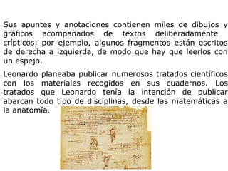 Sus apuntes y anotaciones contienen miles de dibujos y
gráficos acompañados de textos deliberadamente
crípticos; por ejemplo, algunos fragmentos están escritos
de derecha a izquierda, de modo que hay que leerlos con
un espejo.
Leonardo planeaba publicar numerosos tratados científicos
con los materiales recogidos en sus cuadernos. Los
tratados que Leonardo tenía la intención de publicar
abarcan todo tipo de disciplinas, desde las matemáticas a
la anatomía.
 