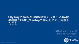 Copyright © NTT Communications Corporation. All rights reserved.
SkyWayとWebRTC開発者コミュニティ4年間
の軌跡とCMC_Meetupで学んだこと、実践し
たこと
NTTコミュニケーションズ
仲裕介（@Tukimikage）
2017.11.24
 