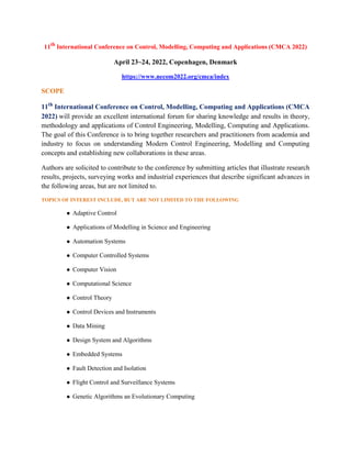 11th
International Conference on Control, Modelling, Computing and Applications (CMCA 2022)
April 23~24, 2022, Copenhagen, Denmark
https://www.necom2022.org/cmca/index
SCOPE
11th
International Conference on Control, Modelling, Computing and Applications (CMCA
2022) will provide an excellent international forum for sharing knowledge and results in theory,
methodology and applications of Control Engineering, Modelling, Computing and Applications.
The goal of this Conference is to bring together researchers and practitioners from academia and
industry to focus on understanding Modern Control Engineering, Modelling and Computing
concepts and establishing new collaborations in these areas.
Authors are solicited to contribute to the conference by submitting articles that illustrate research
results, projects, surveying works and industrial experiences that describe significant advances in
the following areas, but are not limited to.
TOPICS OF INTEREST INCLUDE, BUT ARE NOT LIMITED TO THE FOLLOWING
 Adaptive Control
 Applications of Modelling in Science and Engineering
 Automation Systems
 Computer Controlled Systems
 Computer Vision
 Computational Science
 Control Theory
 Control Devices and Instruments
 Data Mining
 Design System and Algorithms
 Embedded Systems
 Fault Detection and Isolation
 Flight Control and Surveillance Systems
 Genetic Algorithms an Evolutionary Computing
 
