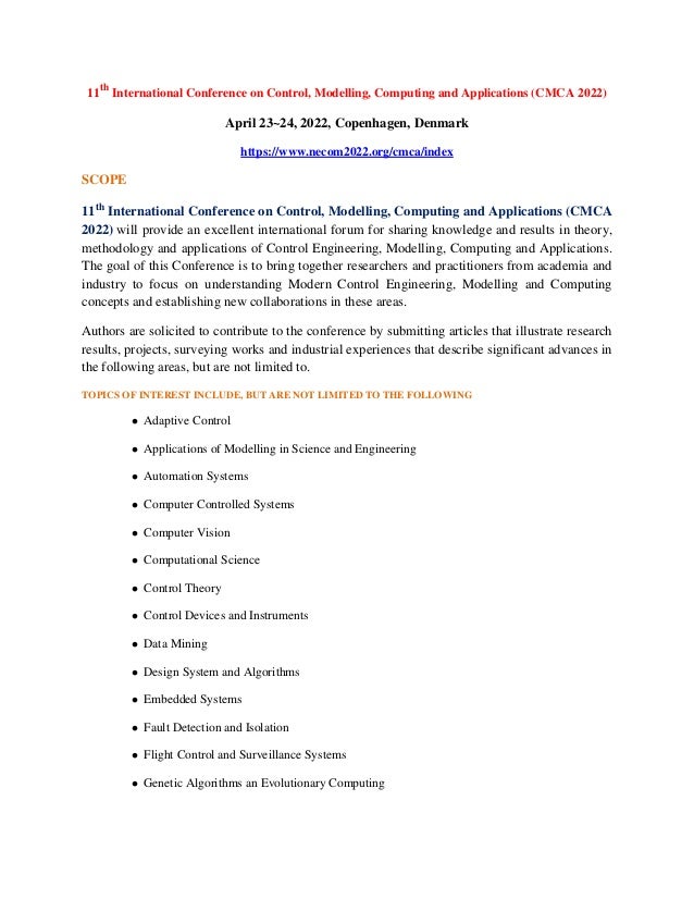 11th
International Conference on Control, Modelling, Computing and Applications (CMCA 2022)
April 23~24, 2022, Copenhagen, Denmark
https://www.necom2022.org/cmca/index
SCOPE
11th
International Conference on Control, Modelling, Computing and Applications (CMCA
2022) will provide an excellent international forum for sharing knowledge and results in theory,
methodology and applications of Control Engineering, Modelling, Computing and Applications.
The goal of this Conference is to bring together researchers and practitioners from academia and
industry to focus on understanding Modern Control Engineering, Modelling and Computing
concepts and establishing new collaborations in these areas.
Authors are solicited to contribute to the conference by submitting articles that illustrate research
results, projects, surveying works and industrial experiences that describe significant advances in
the following areas, but are not limited to.
TOPICS OF INTEREST INCLUDE, BUT ARE NOT LIMITED TO THE FOLLOWING
 Adaptive Control
 Applications of Modelling in Science and Engineering
 Automation Systems
 Computer Controlled Systems
 Computer Vision
 Computational Science
 Control Theory
 Control Devices and Instruments
 Data Mining
 Design System and Algorithms
 Embedded Systems
 Fault Detection and Isolation
 Flight Control and Surveillance Systems
 Genetic Algorithms an Evolutionary Computing
 