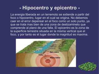 - Hipocentro y epicentro -
La energia liberada en un terremoto se extiende a partir del
foco o hipocentro, lugar en el cual se origina. No debemos
caer en el error depensar en el foco como un solo punto, ya
que se trata mas bien de una zona de deslizamineto que
comprende al plano de una falla. El epicentro es la zona de
la superficie terrestre situada en la misma vertical que el
foco, y por tanto es el lugar donde la magnitud es maxima.
 