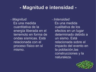 - Magnitud e intensidad -

- Magnitud:               - Intensidad:
 Es una medida              Es una medida
 cuantitativa de la         cualitativa de los
 energía liberada en el     efectos en un lugar
 terremoto en forma de      determinado debido a
 ondas sísmicas. Está       un sismo. Está
 relacionada con el         relacionada sobre el
 proceso físico en sí       impacto del evento en
 mismo.                     la población,las
                            construcciones y la
                            naturaleza.
 