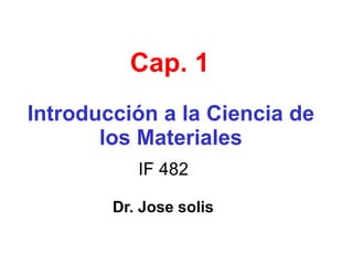 Cap. 1
Introducción a la Ciencia de
los Materiales
IF 482
Dr. Jose solis
 