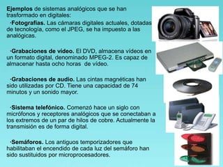 Ejemplos de sistemas analógicos que se han
trasformado en digitales:
·Fotografías. Las cámaras digitales actuales, dotadas
de tecnología, como el JPEG, se ha impuesto a las
analógicas.
·Grabaciones de vídeo. El DVD, almacena vídeos en
un formato digital, denominado MPEG-2. Es capaz de
almacenar hasta ocho horas de vídeo.
·Grabaciones de audio. Las cintas magnéticas han
sido utilizadas por CD. Tiene una capacidad de 74
minutos y un sonido mayor.
·Sistema telefónico. Comenzó hace un siglo con
micrófonos y receptores analógicos que se conectaban a
los extremos de un par de hilos de cobre. Actualmente la
transmisión es de forma digital.
·Semáforos. Los antiguos temporizadores que
habilitaban el encendido de cada luz del semáforo han
sido sustituidos por microprocesadores.
 