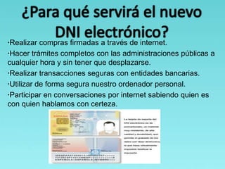 ·Realizar compras firmadas a través de internet.
·Hacer trámites completos con las administraciones públicas a
cualquier hora y sin tener que desplazarse.
·Realizar transacciones seguras con entidades bancarias.
·Utilizar de forma segura nuestro ordenador personal.
·Participar en conversaciones por internet sabiendo quien es
con quien hablamos con certeza.
 