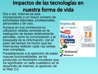 Día a día, Internet se esta
incorporando a un mayor número de
actividades laborales, profesionales,
personales y de ocio.
Aunque en sus comienzos su
utilización estaba centrada en la
realización de tareas relativamente
sencillas, como la comunicación y la
búsqueda de la información, con el
paso del tiempo ha hecho que los
internautas realicen cada vez tareas
mas complejas.
Paralelamente a la aparición de estas
nuevas funcionalidades, se ha
producido un fenómeno novedoso que
ha significado un salto cualitativo en el
desarrollo de Internet, la aparición de
la Web 2.0.
 