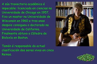 A súa traxectoria académica é  impecable: licenciada en ciencias na Universidade de Chicago en 1957, fixo un master na Universidade de Wisconsin en 1960 e tres anos  despois consigueu o doctorado na Universidade de California. Finalmente obtuvo a Cátedra de  Bioloxía en Boston. Tamén é responsable da actual  clasificación dos seres vivos en cinco Reinos. 