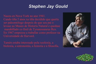 Stephen Jay Gould Naceu en Nova York no ano 1941. Cando tiña 5 anos xa tiña decidido que quería ser paleontólogo despois de que seu pai o  levase ao Museo de Historia Natural e quedase  marabillado co fósil de Tyranossaurus Rex. En 1967 empezou a traballar como profesor na Universidade de Harvard. Tamén estaba interesado pola xeoloxía, a  bioloxía, a astronomía, a historia e a filosofía. 