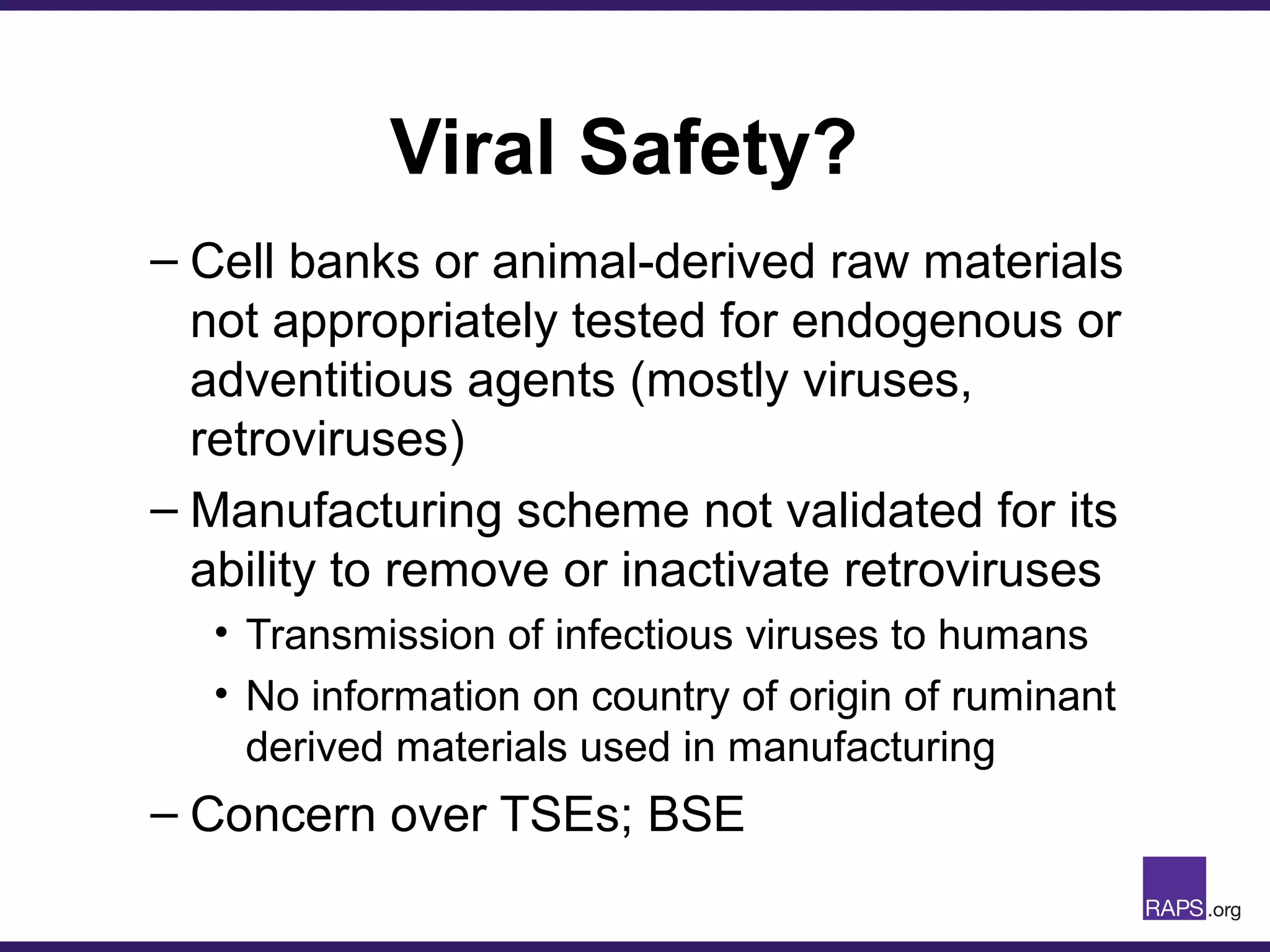 Viral Safety?
– Cell banks or animal-derived raw materials
not appropriately tested for endogenous or
adventitious agents (mostly viruses,
retroviruses)
– Manufacturing scheme not validated for its
ability to remove or inactivate retroviruses
• Transmission of infectious viruses to humans
• No information on country of origin of ruminant
derived materials used in manufacturing
– Concern over TSEs; BSE
 