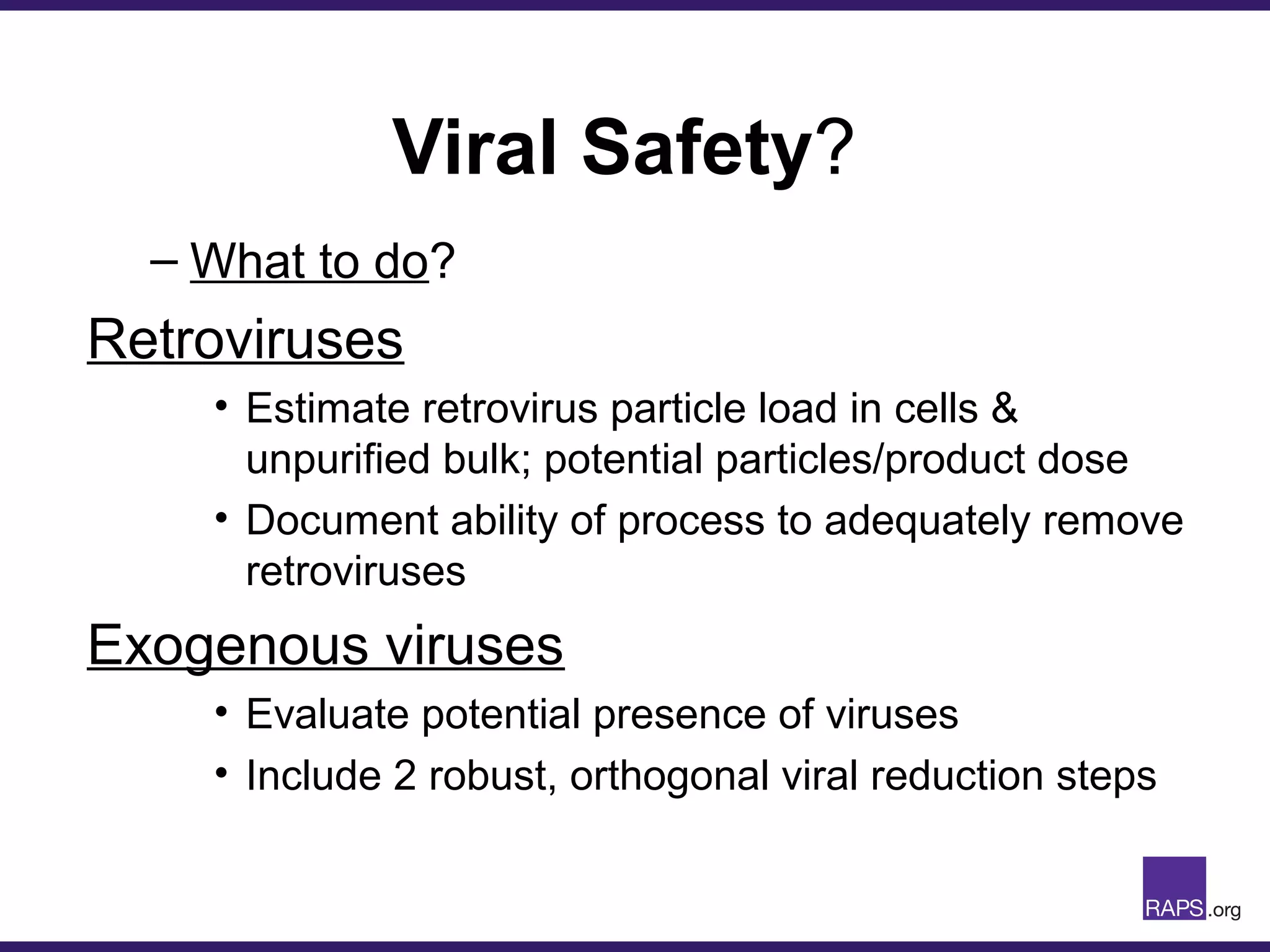 Viral Safety?
– What to do?
Retroviruses
• Estimate retrovirus particle load in cells &
unpurified bulk; potential particles/product dose
• Document ability of process to adequately remove
retroviruses
Exogenous viruses
• Evaluate potential presence of viruses
• Include 2 robust, orthogonal viral reduction steps
 