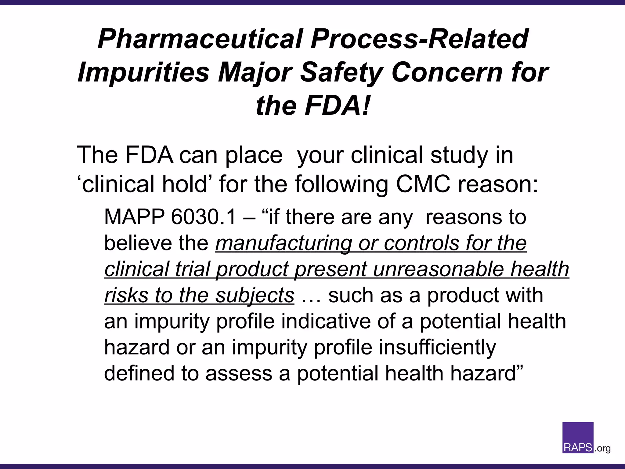Pharmaceutical Process-Related
Impurities Major Safety Concern for
the FDA!
The FDA can place your clinical study in
‘clinical hold’ for the following CMC reason:
MAPP 6030.1 – “if there are any reasons to
believe the manufacturing or controls for the
clinical trial product present unreasonable health
risks to the subjects … such as a product with
an impurity profile indicative of a potential health
hazard or an impurity profile insufficiently
defined to assess a potential health hazard”
 
