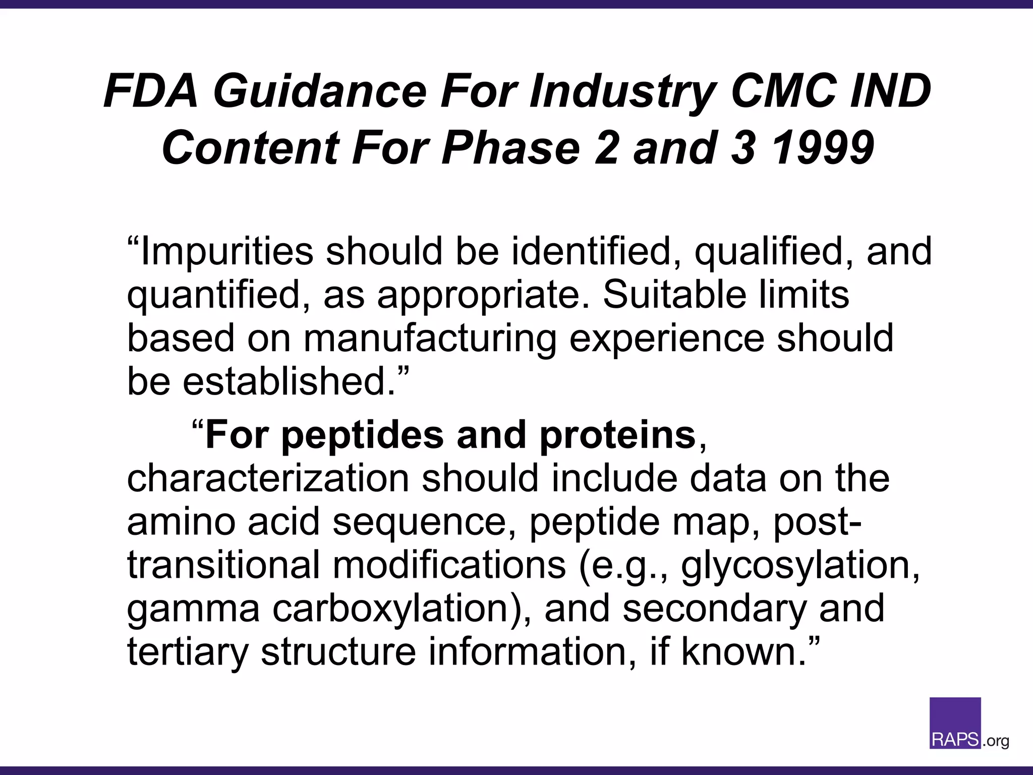 FDA Guidance For Industry CMC IND
Content For Phase 2 and 3 1999
“Impurities should be identified, qualified, and
quantified, as appropriate. Suitable limits
based on manufacturing experience should
be established.”
“For peptides and proteins,
characterization should include data on the
amino acid sequence, peptide map, post-
transitional modifications (e.g., glycosylation,
gamma carboxylation), and secondary and
tertiary structure information, if known.”
 