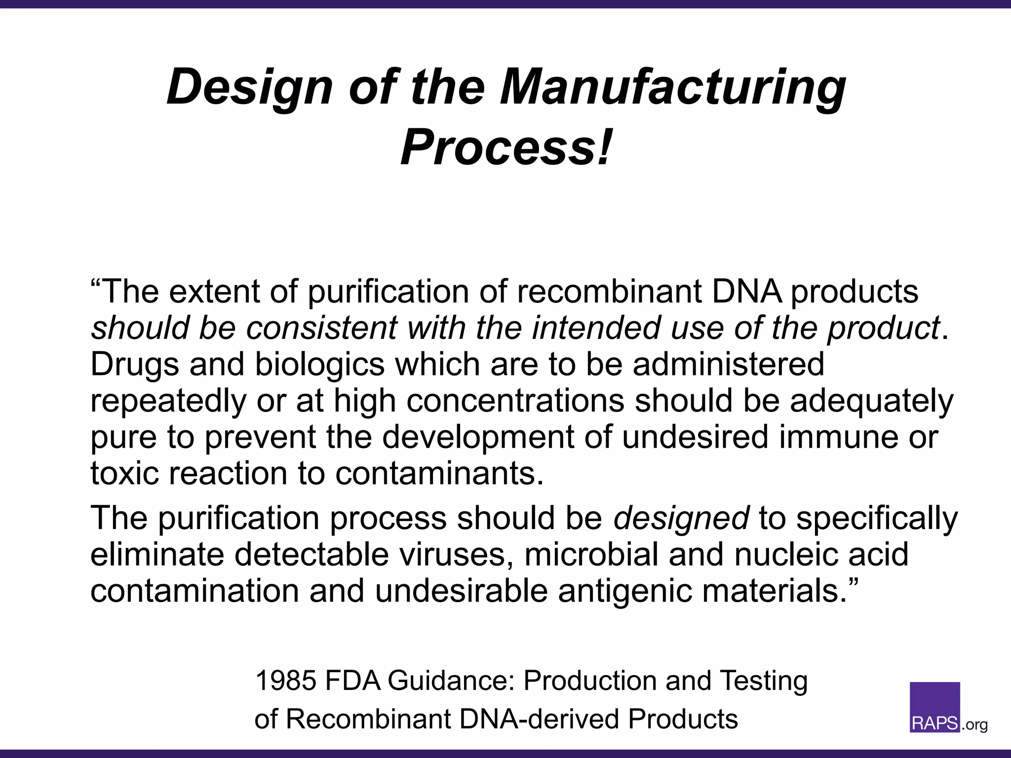 Design of the Manufacturing
Process!
“The extent of purification of recombinant DNA products
should be consistent with the intended use of the product.
Drugs and biologics which are to be administered
repeatedly or at high concentrations should be adequately
pure to prevent the development of undesired immune or
toxic reaction to contaminants.
The purification process should be designed to specifically
eliminate detectable viruses, microbial and nucleic acid
contamination and undesirable antigenic materials.”
1985 FDA Guidance: Production and Testing
of Recombinant DNA-derived Products
 