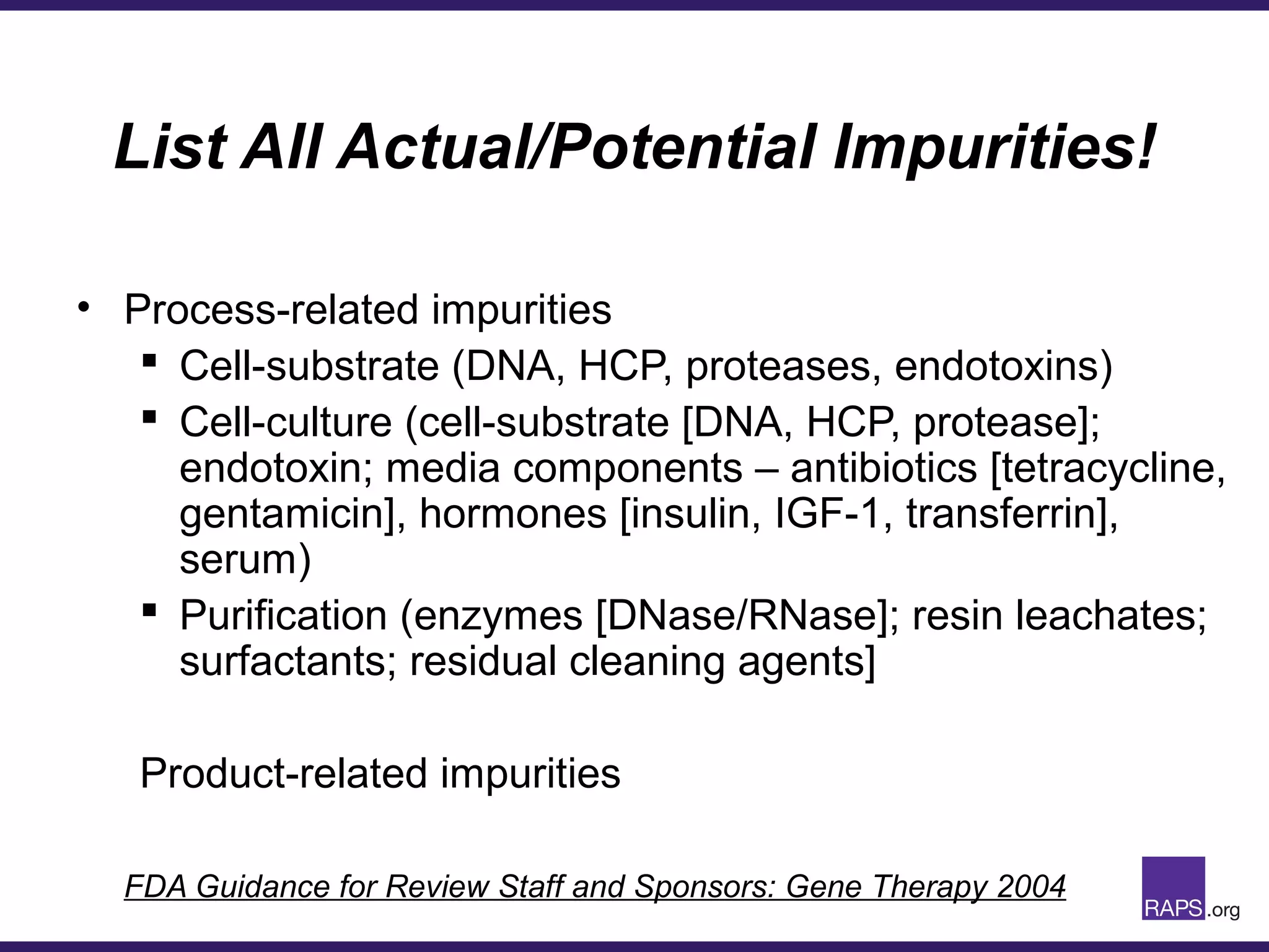 List All Actual/Potential Impurities!
• Process-related impurities
 Cell-substrate (DNA, HCP, proteases, endotoxins)
 Cell-culture (cell-substrate [DNA, HCP, protease];
endotoxin; media components – antibiotics [tetracycline,
gentamicin], hormones [insulin, IGF-1, transferrin],
serum)
 Purification (enzymes [DNase/RNase]; resin leachates;
surfactants; residual cleaning agents]
Product-related impurities
FDA Guidance for Review Staff and Sponsors: Gene Therapy 2004
 
