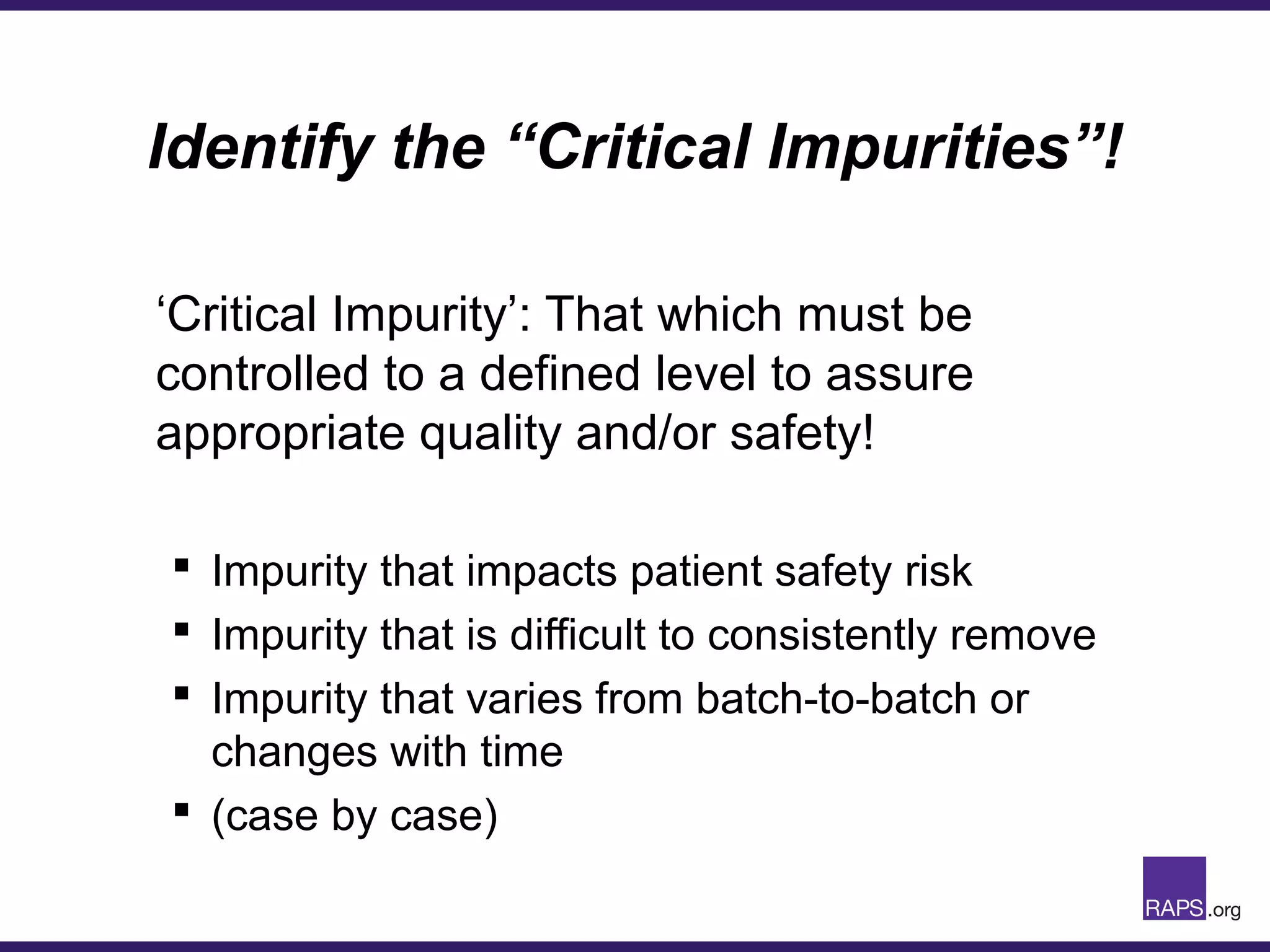 Identify the “Critical Impurities”!
‘Critical Impurity’: That which must be
controlled to a defined level to assure
appropriate quality and/or safety!
 Impurity that impacts patient safety risk
 Impurity that is difficult to consistently remove
 Impurity that varies from batch-to-batch or
changes with time
 (case by case)
 