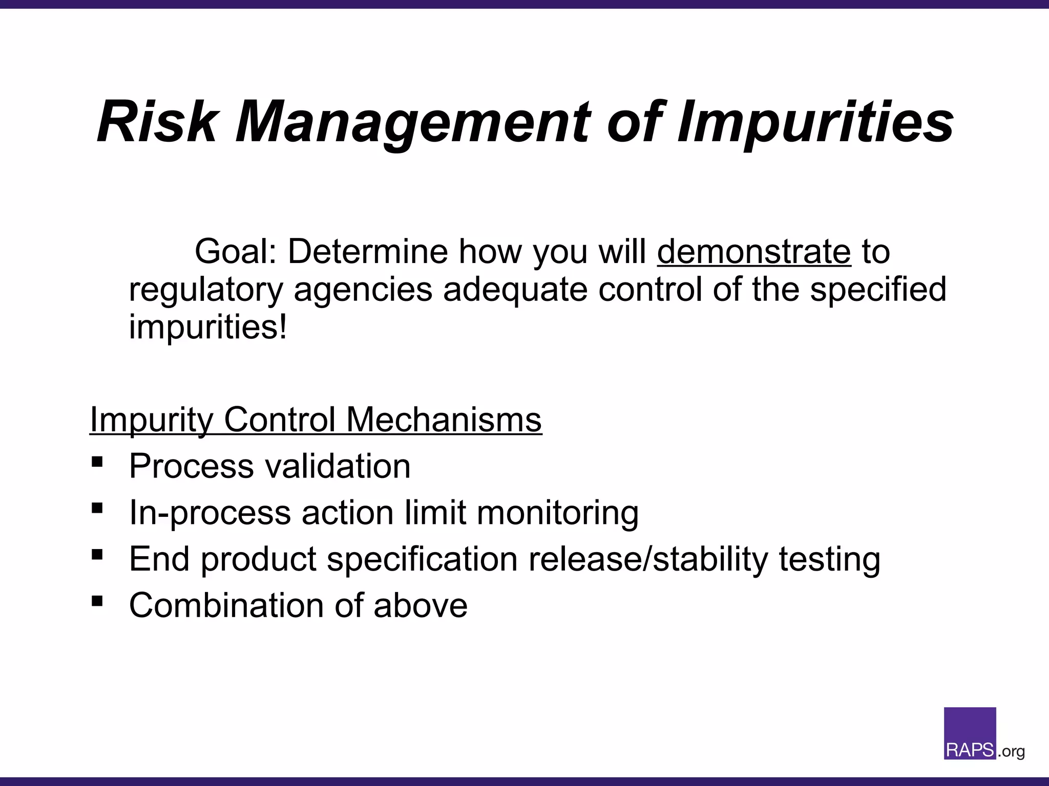 Risk Management of Impurities
Goal: Determine how you will demonstrate to
regulatory agencies adequate control of the specified
impurities!
Impurity Control Mechanisms
 Process validation
 In-process action limit monitoring
 End product specification release/stability testing
 Combination of above
 